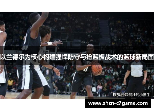 以兰德尔为核心构建强悍防守与抢篮板战术的篮球新局面