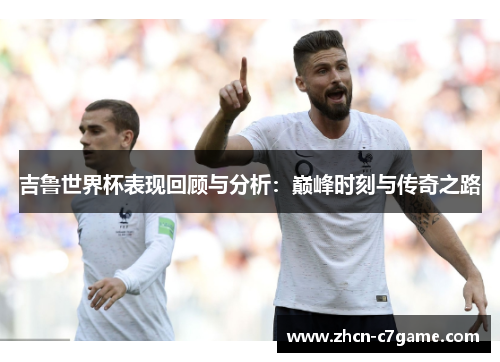 吉鲁世界杯表现回顾与分析：巅峰时刻与传奇之路