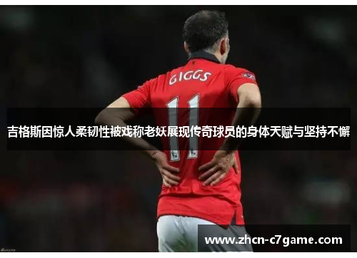 吉格斯因惊人柔韧性被戏称老妖展现传奇球员的身体天赋与坚持不懈