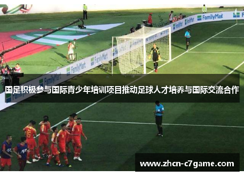 国足积极参与国际青少年培训项目推动足球人才培养与国际交流合作