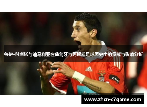 鲁伊-科斯塔与迪马利亚在葡萄牙与阿根廷足球历史中的贡献与影响分析 鲁伊-科斯塔与迪马利亚在葡萄牙与阿根廷足球历史中的贡献与影响分析