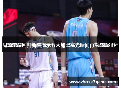 周琦荣耀回归新疆揭示五大加盟高光瞬间再燃巅峰征程 周琦荣耀回归新疆揭示五大加盟高光瞬间再燃巅峰征程