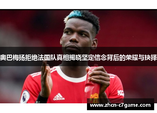 奥巴梅扬拒绝法国队真相揭晓坚定信念背后的荣耀与抉择